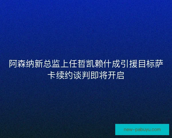阿森纳新总监上任哲凯赖什成引援目标萨卡续约谈判即将开启