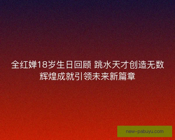 全红婵18岁生日回顾 跳水天才创造无数辉煌成就引领未来新篇章