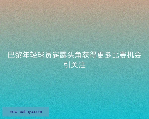 巴黎年轻球员崭露头角获得更多比赛机会引关注