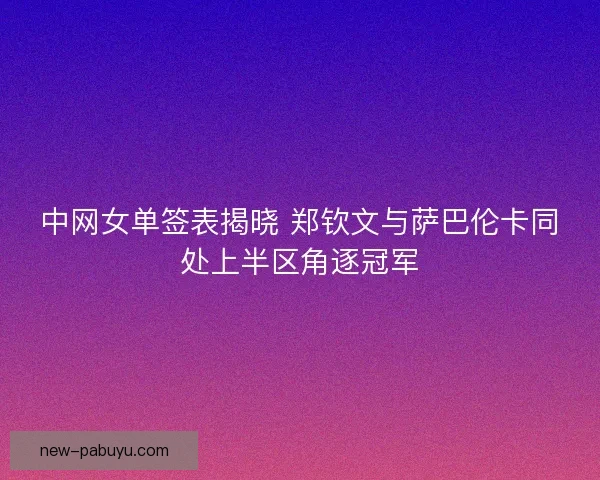 中网女单签表揭晓 郑钦文与萨巴伦卡同处上半区角逐冠军