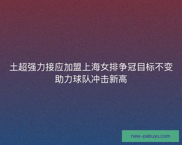 土超强力接应加盟上海女排争冠目标不变助力球队冲击新高