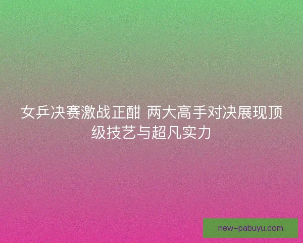 女乒决赛激战正酣 两大高手对决展现顶级技艺与超凡实力